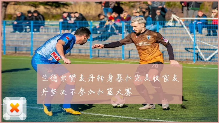 兰德尔赞麦丹转身暴扣完美收官麦丹坚决不参加扣篮大赛