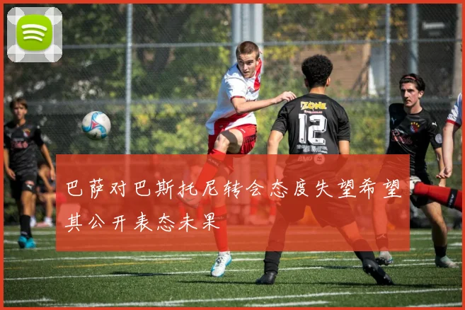 巴萨对巴斯托尼转会态度失望希望其公开表态未果