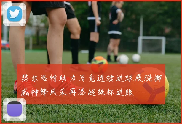 瑟尔洛特助力马竞连续进球展现挪威神锋风采再添超级杯进账