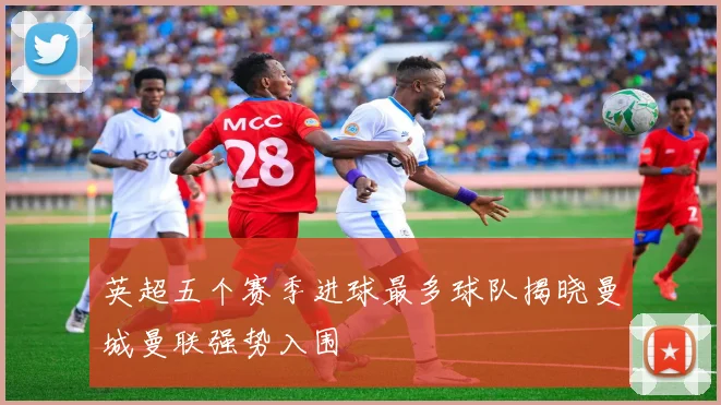 英超五个赛季进球最多球队揭晓曼城曼联强势入围