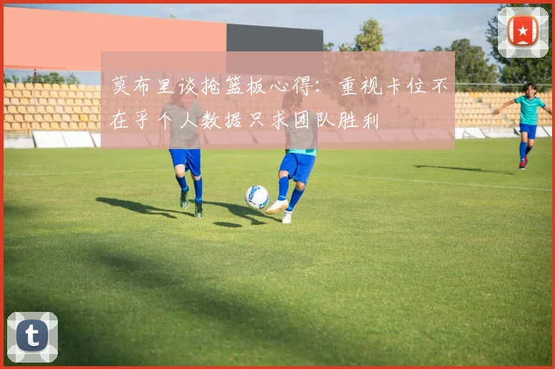 莫布里谈抢篮板心得：重视卡位不在乎个人数据只求团队胜利