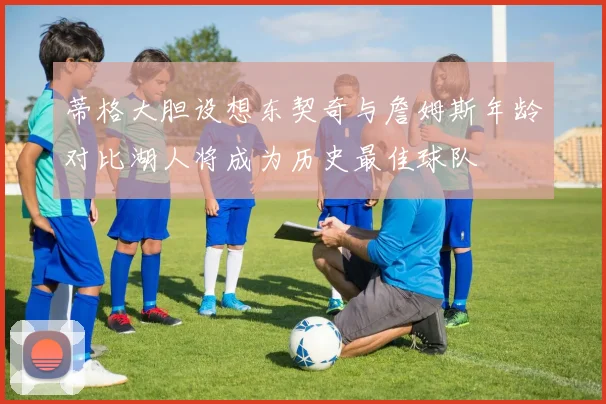 蒂格大胆设想东契奇与詹姆斯年龄对比湖人将成为历史最佳球队