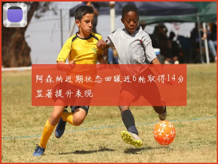 阿森纳近期状态回暖近6轮取得14分显著提升表现