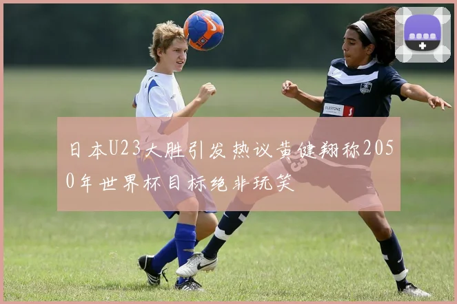 日本U23大胜引发热议黄健翔称2050年世界杯目标绝非玩笑