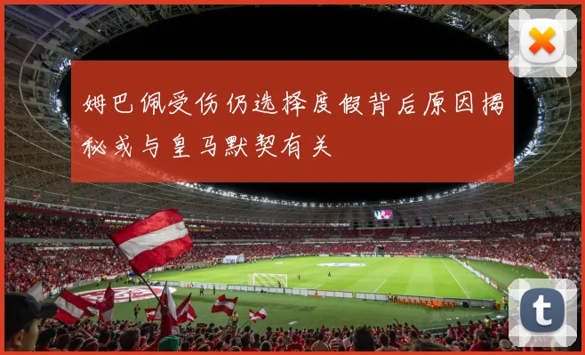 姆巴佩受伤仍选择度假背后原因揭秘或与皇马默契有关