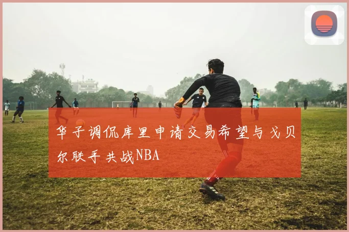 华子调侃库里申请交易希望与戈贝尔联手共战NBA
